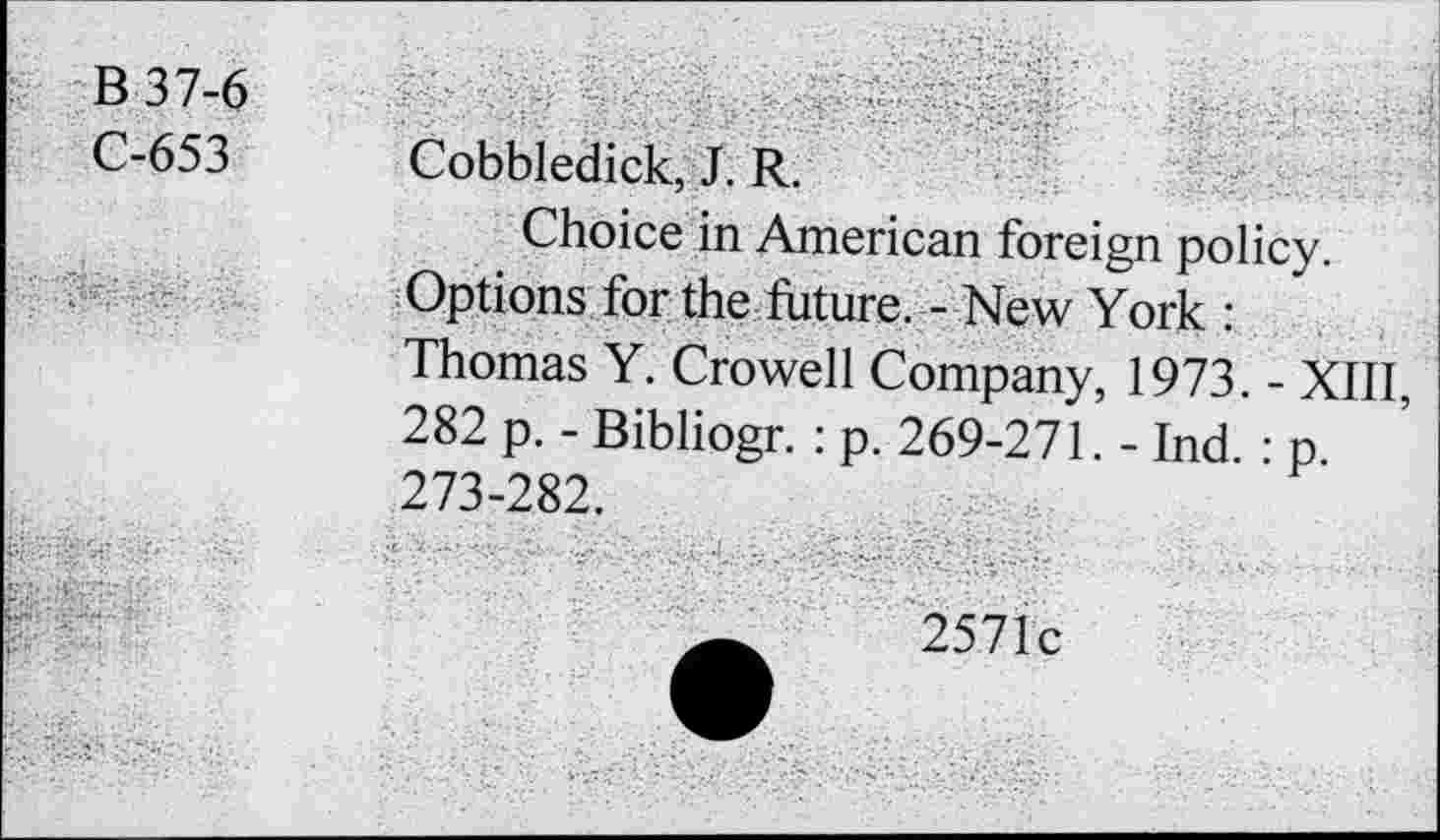 ﻿B37-6
C-653
Cobbledick, J. R.
Choice in American foreign policy. Options for the future. - New York : Thomas Y. Crowell Company, 1973. - XIII, 282 p. - Bibliogr. : p. 269-271. - Ind. : p 273-282.
2571c